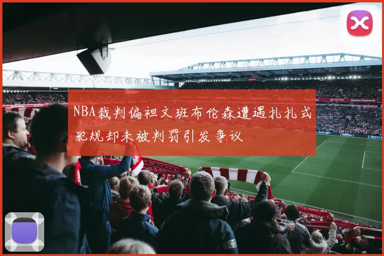 NBA裁判偏袒文班布伦森遭遇扎扎式犯规却未被判罚引发争议