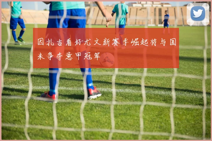 因扎吉看好尤文新赛季崛起将与国米争夺意甲冠军