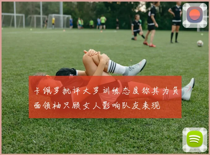 卡佩罗批评大罗训练态度称其为负面领袖只顾女人影响队友表现