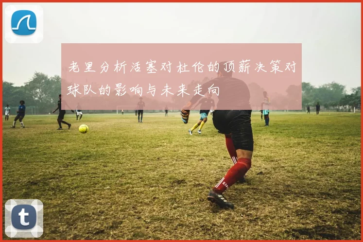 老里分析活塞对杜伦的顶薪决策对球队的影响与未来走向