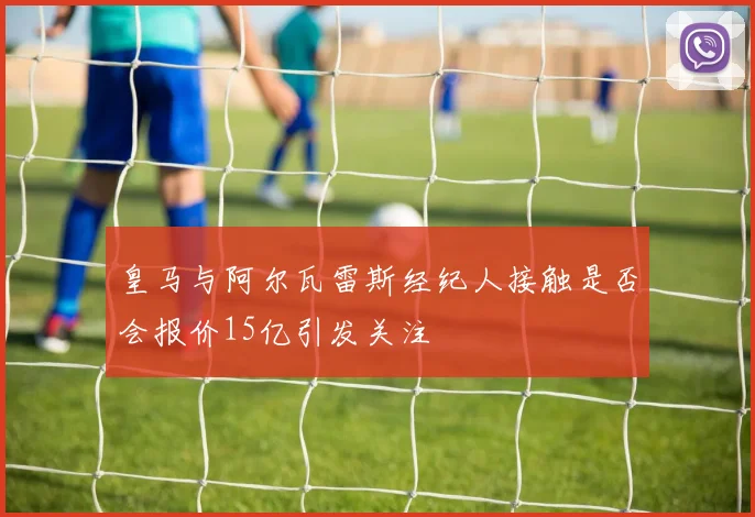 皇马与阿尔瓦雷斯经纪人接触是否会报价15亿引发关注