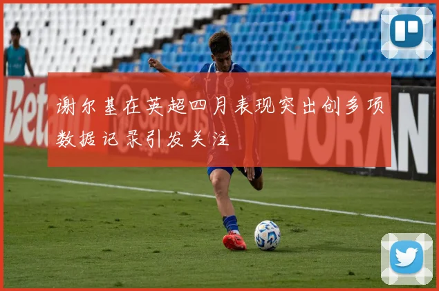 谢尔基在英超四月表现突出创多项数据记录引发关注