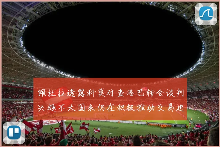 佩杜拉透露科莫对查洛巴转会谈判兴趣不大国米仍在积极推动交易进程