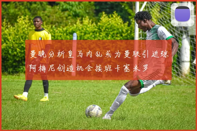 曼晚分析皇马内乱或为曼联引进琼阿梅尼创造机会接班卡塞米罗