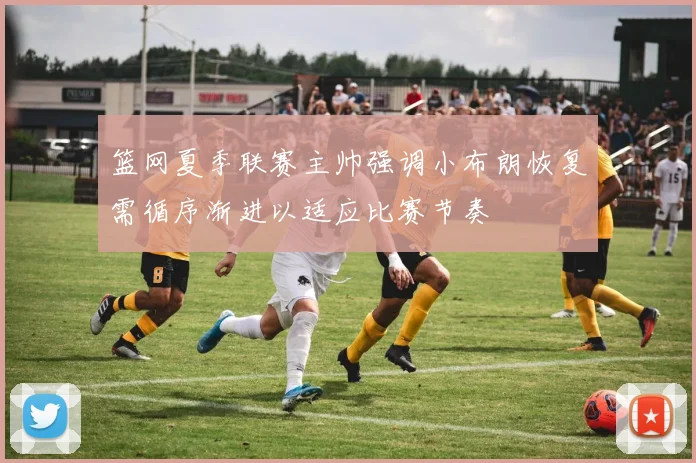 篮网夏季联赛主帅强调小布朗恢复需循序渐进以适应比赛节奏