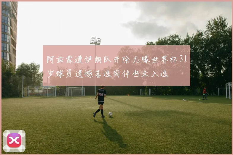 阿兹蒙遭伊朗队开除无缘世界杯31岁球员遗憾落选同伴也未入选