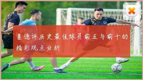 基德评历史最佳球员前五与前十的精彩观点分析