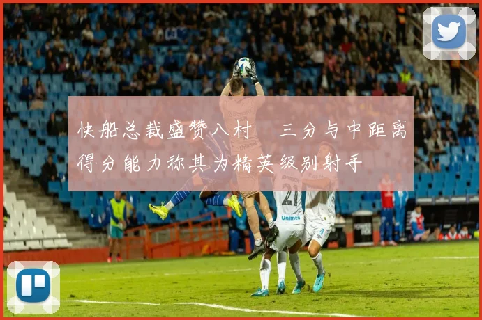 快船总裁盛赞八村塁三分与中距离得分能力称其为精英级别射手