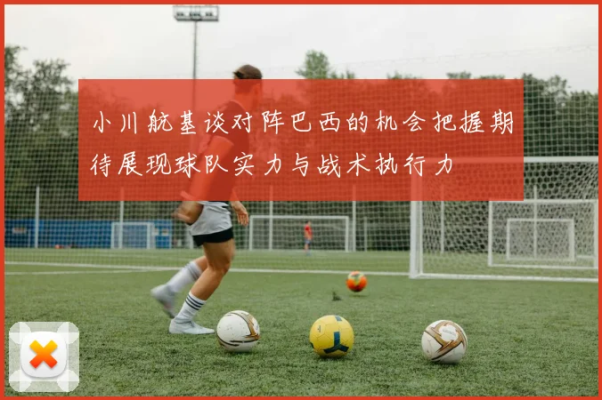 小川航基谈对阵巴西的机会把握期待展现球队实力与战术执行力