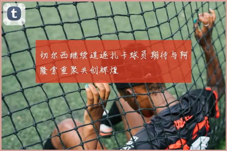 切尔西继续追逐扎卡球员期待与阿隆索重聚共创辉煌