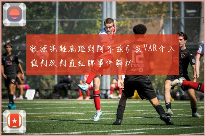 张源亮鞋底蹬到阿齐兹引发VAR介入裁判改判直红牌事件解析