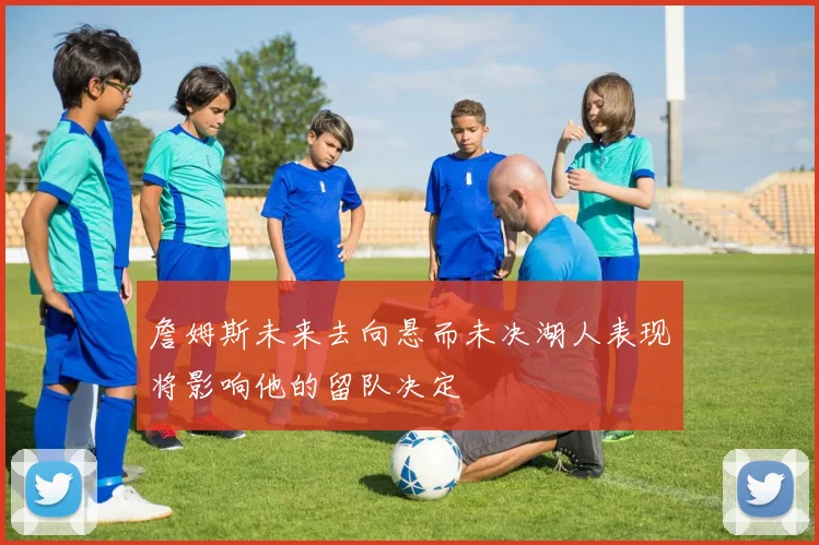 詹姆斯未来去向悬而未决湖人表现将影响他的留队决定
