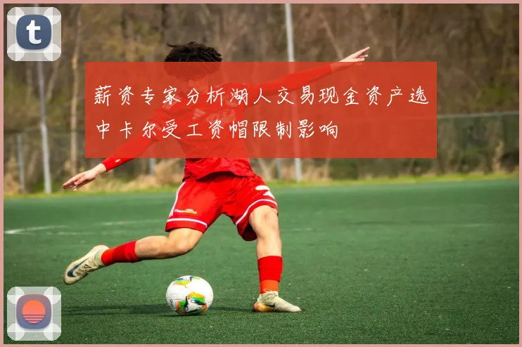 薪资专家分析湖人交易现金资产选中卡尔受工资帽限制影响