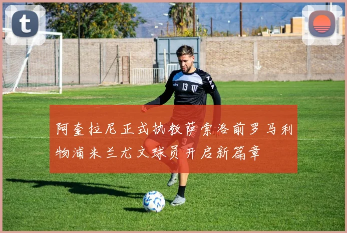 阿奎拉尼正式执教萨索洛前罗马利物浦米兰尤文球员开启新篇章