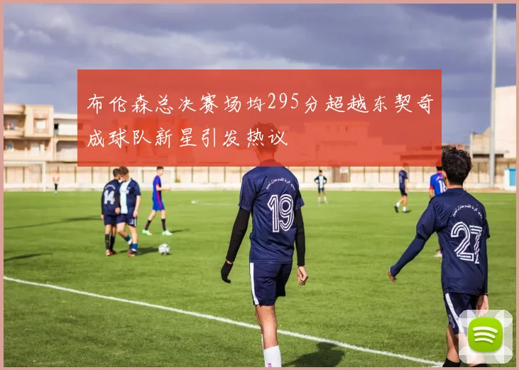 布伦森总决赛场均295分超越东契奇成球队新星引发热议