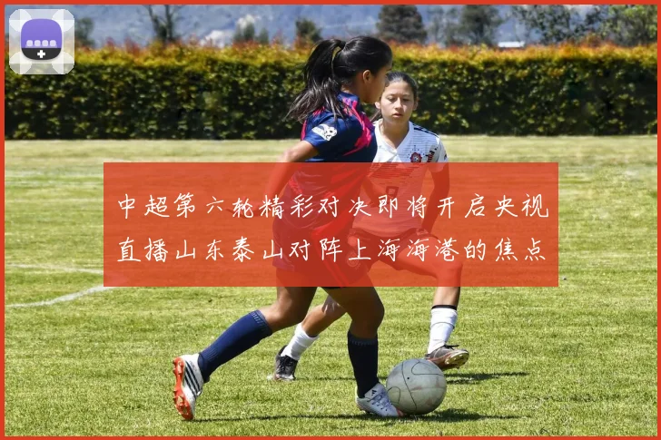 中超第六轮精彩对决即将开启央视直播山东泰山对阵上海海港的焦点战