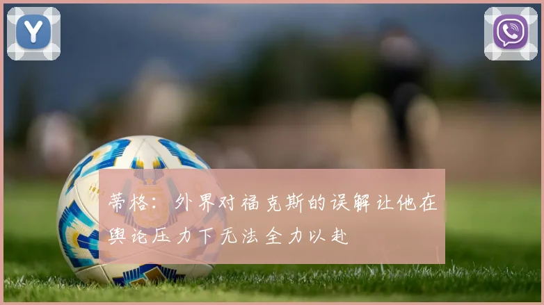 蒂格：外界对福克斯的误解让他在舆论压力下无法全力以赴