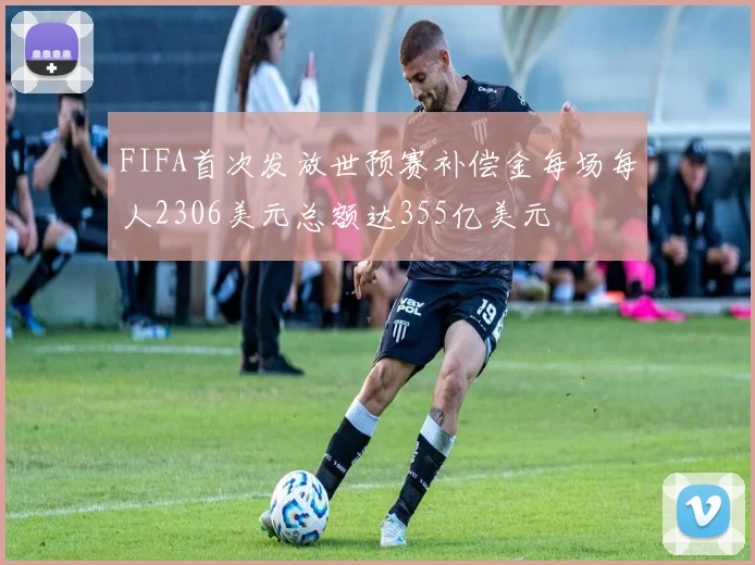 FIFA首次发放世预赛补偿金每场每人2306美元总额达355亿美元