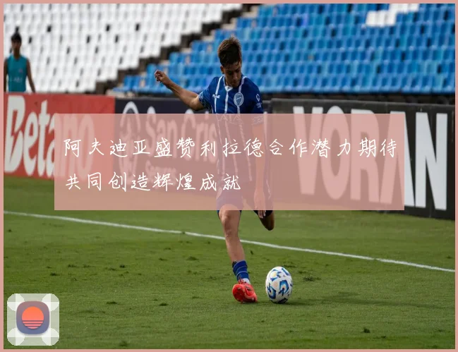 阿夫迪亚盛赞利拉德合作潜力期待共同创造辉煌成就