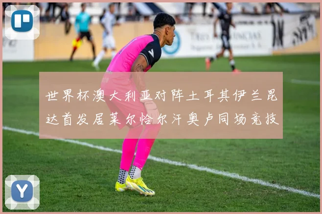世界杯澳大利亚对阵土耳其伊兰昆达首发居莱尔恰尔汗奥卢同场竞技