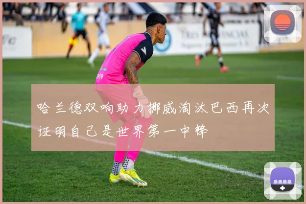 哈兰德双响助力挪威淘汰巴西再次证明自己是世界第一中锋