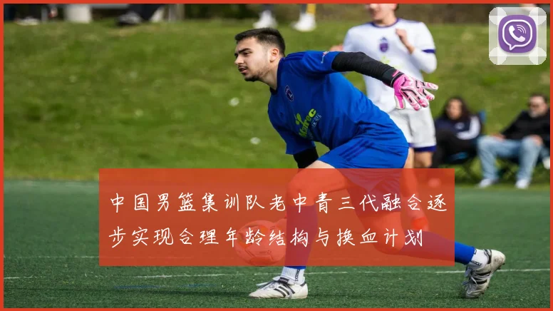 中国男篮集训队老中青三代融合逐步实现合理年龄结构与换血计划